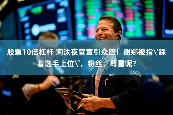 股票10倍杠杆 淘汰夜官宣引众怒！谢娜被指'踩着选手上位'，粉丝：尊重呢？
