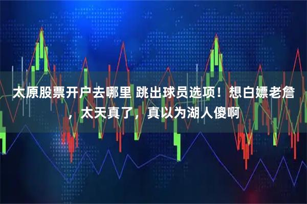 太原股票开户去哪里 跳出球员选项！想白嫖老詹，太天真了，真以为湖人傻啊