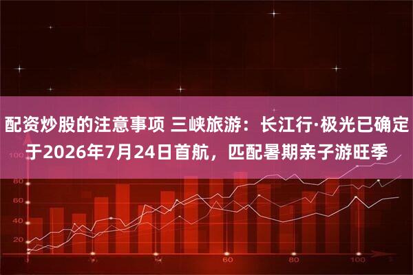 配资炒股的注意事项 三峡旅游：长江行·极光已确定于2026年7月24日首航，匹配暑期亲子游旺季