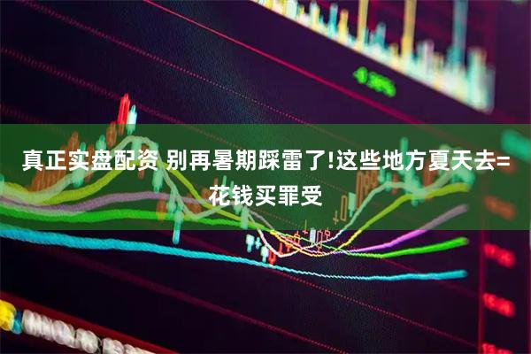 真正实盘配资 别再暑期踩雷了!这些地方夏天去=花钱买罪受