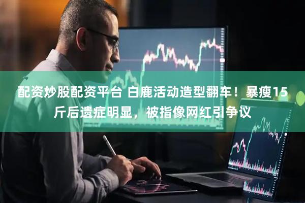 配资炒股配资平台 白鹿活动造型翻车！暴瘦15斤后遗症明显，被指像网红引争议